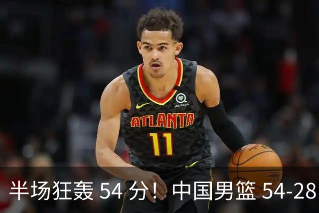 半场狂轰 54 分！中国男篮 54-28 碾压中国台北，全员多点开花，攻防两端全面压制