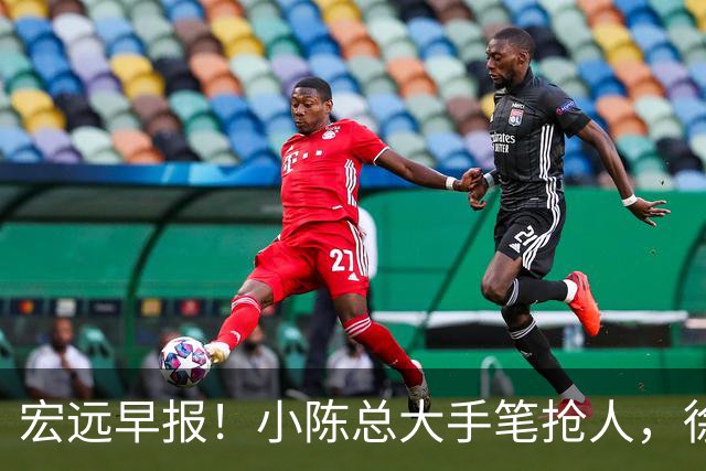宏远早报！小陈总大手笔抢人，徐杰将拿顶薪，周鹏归队职务曝光！