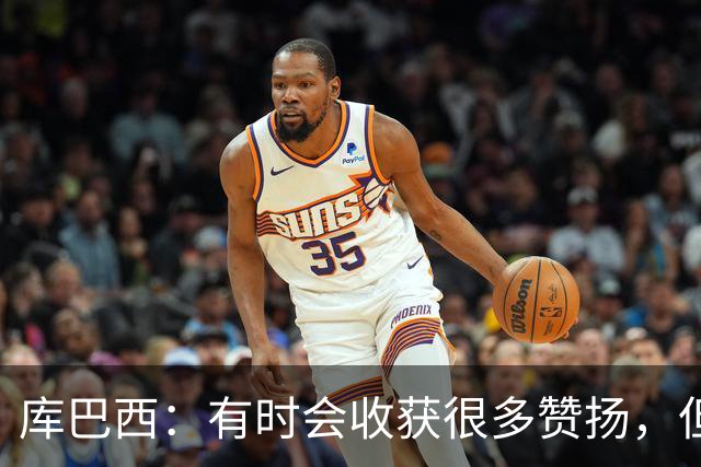 库巴西：有时会收获很多赞扬，但仍要脚踏实地做好自己的工作