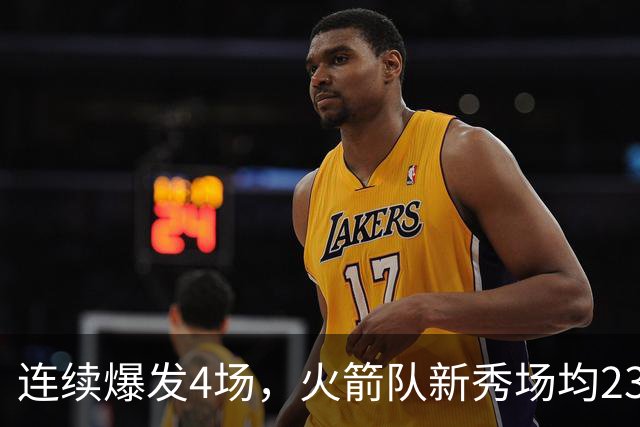 连续爆发4场，火箭队新秀场均23+3 合同仅1年保障 3大优势稳进轮换