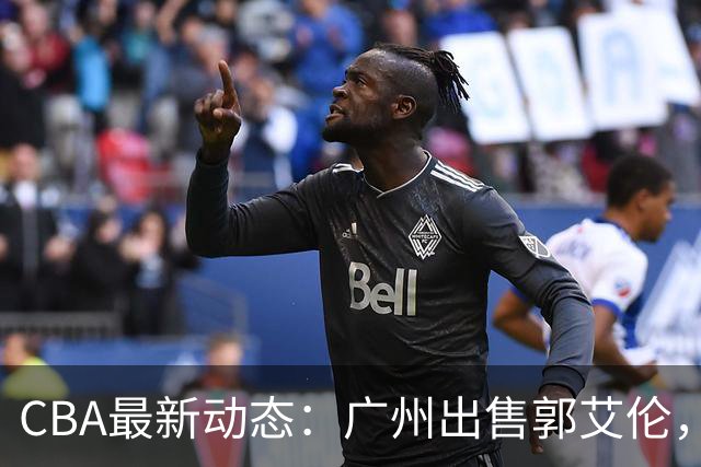 CBA最新动态：广州出售郭艾伦，李楠声望显赫，浙江尽心尽力！